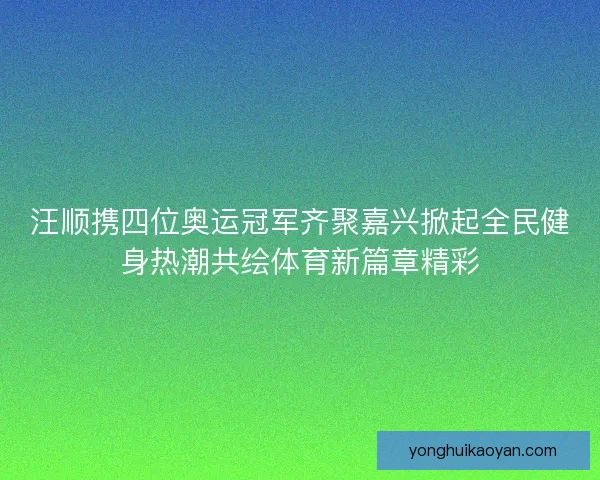 汪顺携四位奥运冠军齐聚嘉兴掀起全民健身热潮共绘体育新篇章精彩